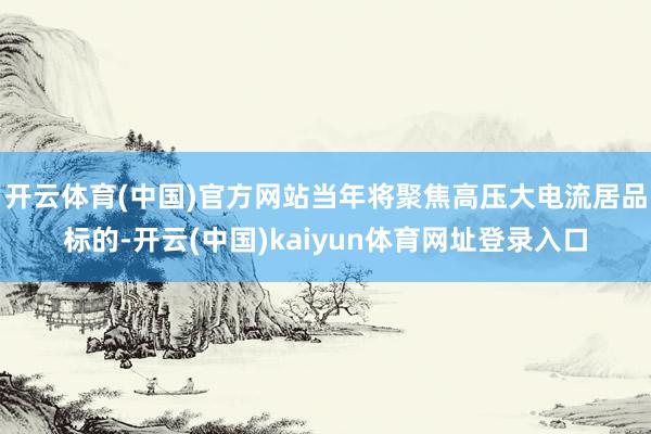 开云体育(中国)官方网站当年将聚焦高压大电流居品标的-开云(中国)kaiyun体育网址登录入口