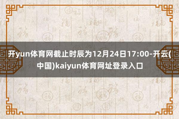 开yun体育网截止时辰为12月24日17:00-开云(中国)kaiyun体育网址登录入口