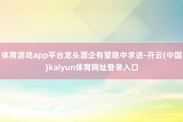 体育游戏app平台龙头酒企有望稳中求进-开云(中国)kaiyun体育网址登录入口