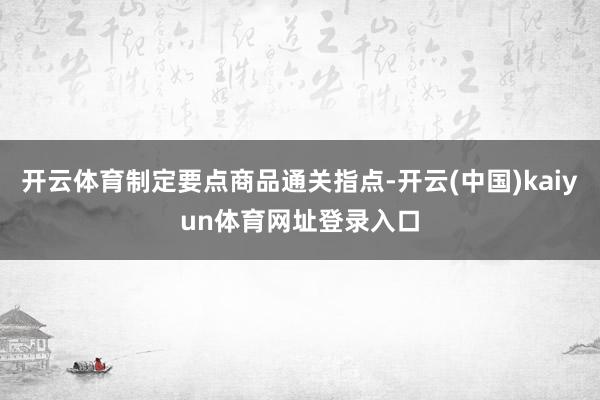 开云体育制定要点商品通关指点-开云(中国)kaiyun体育网址登录入口