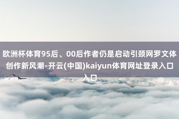 欧洲杯体育95后、00后作者仍是启动引颈网罗文体创作新风潮-开云(中国)kaiyun体育网址登录入口