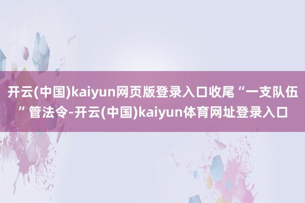 开云(中国)kaiyun网页版登录入口收尾“一支队伍”管法令-开云(中国)kaiyun体育网址登录入口