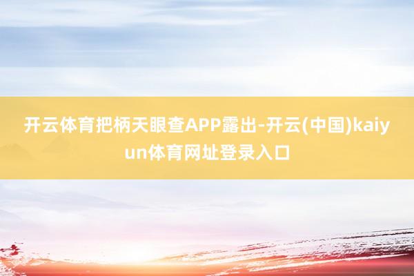开云体育把柄天眼查APP露出-开云(中国)kaiyun体育网址登录入口