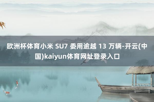 欧洲杯体育小米 SU7 委用逾越 13 万辆-开云(中国)kaiyun体育网址登录入口