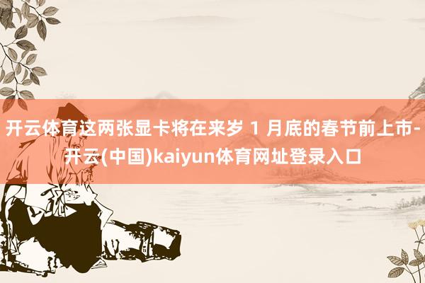开云体育这两张显卡将在来岁 1 月底的春节前上市-开云(中国)kaiyun体育网址登录入口