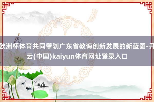 欧洲杯体育共同擘划广东省教诲创新发展的新蓝图-开云(中国)kaiyun体育网址登录入口