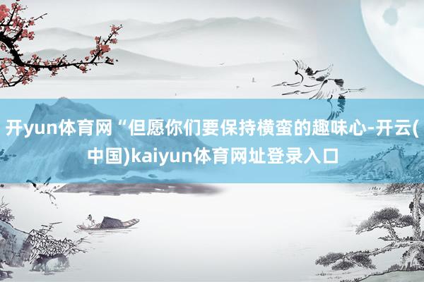 开yun体育网“但愿你们要保持横蛮的趣味心-开云(中国)kaiyun体育网址登录入口
