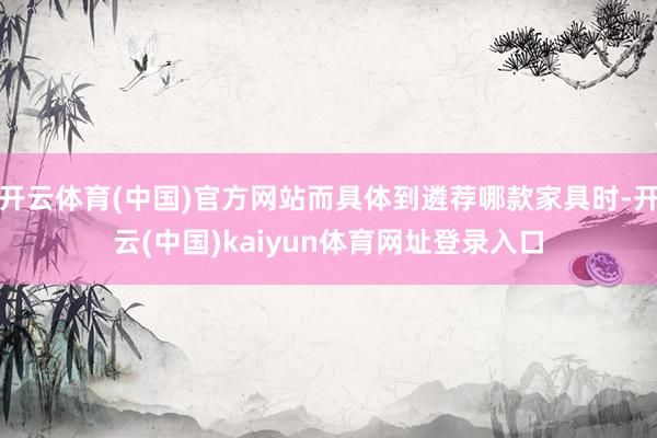 开云体育(中国)官方网站而具体到遴荐哪款家具时-开云(中国)kaiyun体育网址登录入口