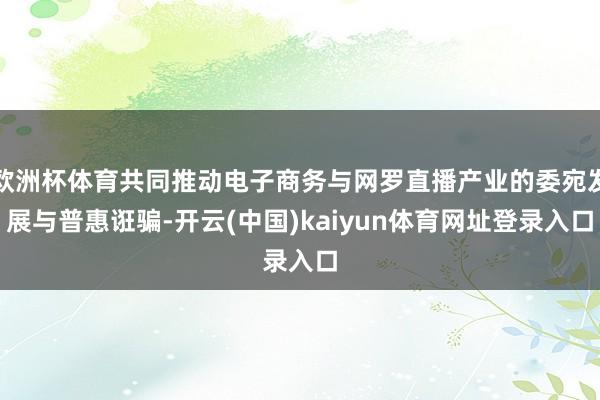 欧洲杯体育共同推动电子商务与网罗直播产业的委宛发展与普惠诳骗-开云(中国)kaiyun体育网址登录入口