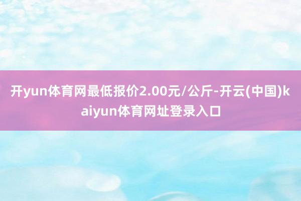 开yun体育网最低报价2.00元/公斤-开云(中国)kaiyun体育网址登录入口