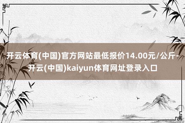开云体育(中国)官方网站最低报价14.00元/公斤-开云(中国)kaiyun体育网址登录入口