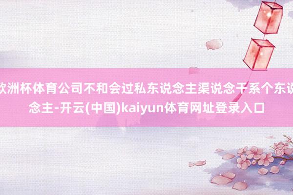 欧洲杯体育公司不和会过私东说念主渠说念干系个东说念主-开云(中国)kaiyun体育网址登录入口