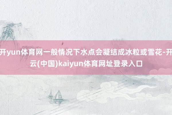 开yun体育网一般情况下水点会凝结成冰粒或雪花-开云(中国)kaiyun体育网址登录入口