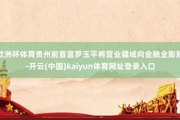 欧洲杯体育贵州前首富罗玉平将营业疆域向金融业膨胀-开云(中国)kaiyun体育网址登录入口