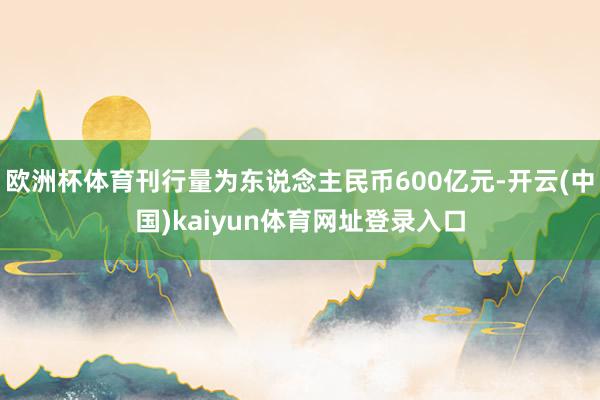 欧洲杯体育刊行量为东说念主民币600亿元-开云(中国)kaiyun体育网址登录入口