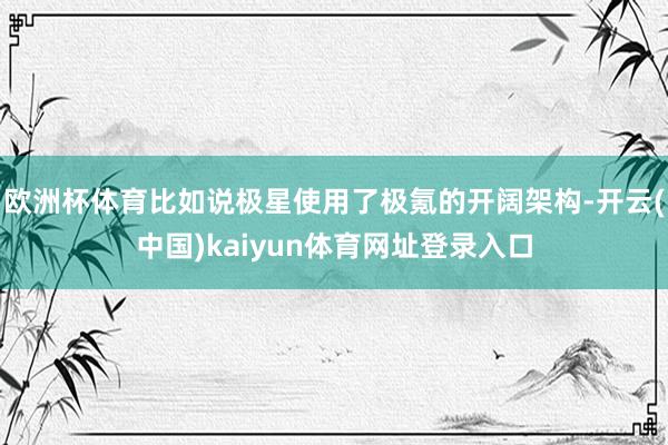 欧洲杯体育比如说极星使用了极氪的开阔架构-开云(中国)kaiyun体育网址登录入口