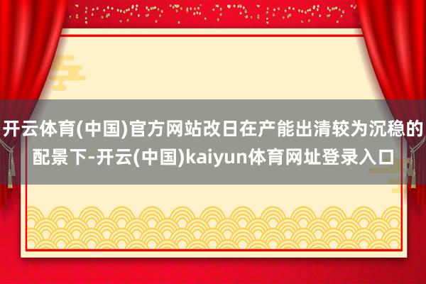 开云体育(中国)官方网站改日在产能出清较为沉稳的配景下-开云(中国)kaiyun体育网址登录入口