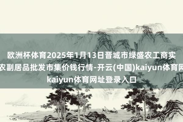 欧洲杯体育2025年1月13日晋城市绿盛农工商实业有限公司农副居品批发市集价钱行情-开云(中国)kaiyun体育网址登录入口