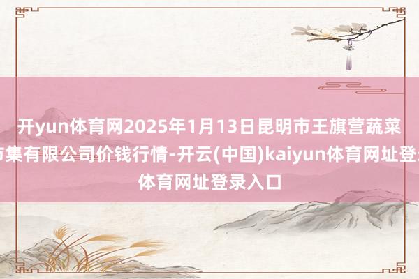 开yun体育网2025年1月13日昆明市王旗营蔬菜批发市集有限公司价钱行情-开云(中国)kaiyun体育网址登录入口