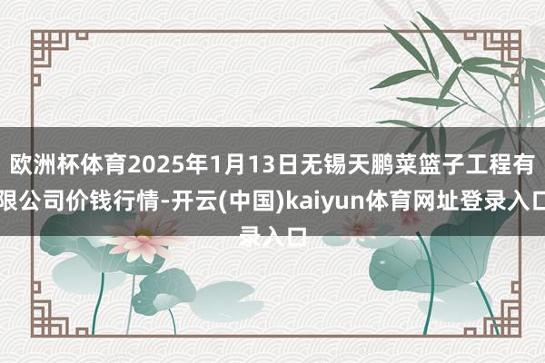 欧洲杯体育2025年1月13日无锡天鹏菜篮子工程有限公司价钱行情-开云(中国)kaiyun体育网址登录入口