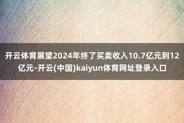 开云体育展望2024年终了买卖收入10.7亿元到12亿元-开云(中国)kaiyun体育网址登录入口