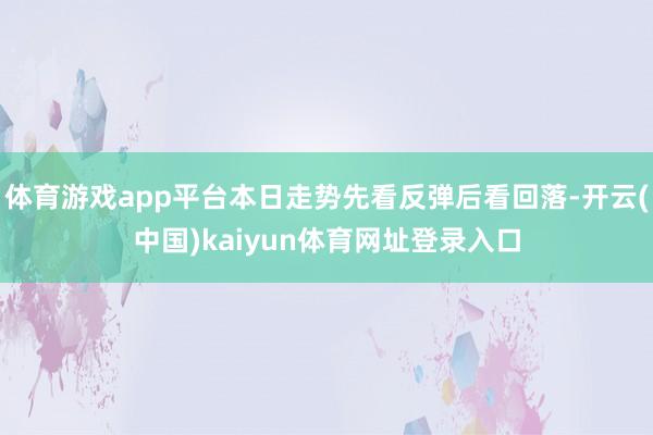 体育游戏app平台本日走势先看反弹后看回落-开云(中国)kaiyun体育网址登录入口