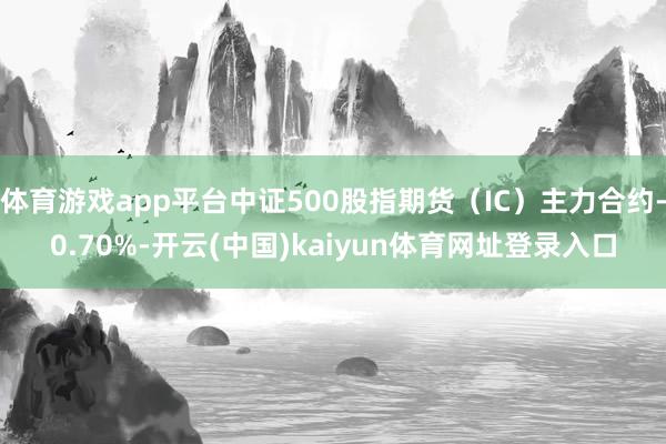 体育游戏app平台中证500股指期货（IC）主力合约-0.70%-开云(中国)kaiyun体育网址登录入口