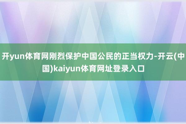 开yun体育网刚烈保护中国公民的正当权力-开云(中国)kaiyun体育网址登录入口
