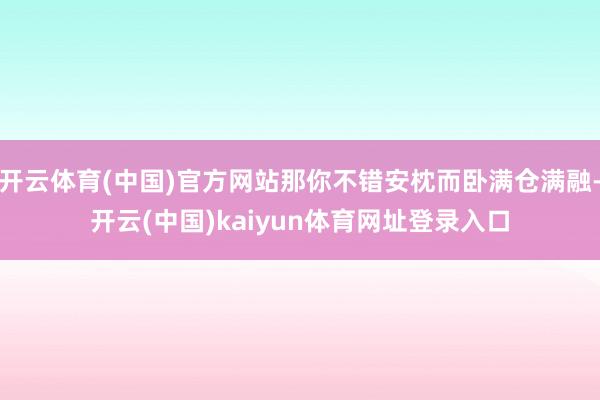 开云体育(中国)官方网站那你不错安枕而卧满仓满融-开云(中国)kaiyun体育网址登录入口