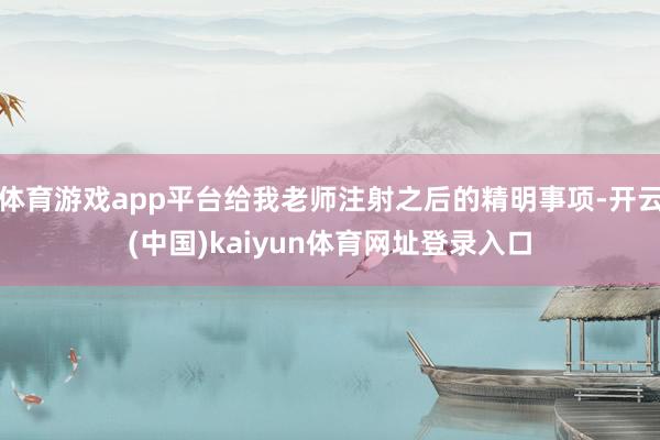 体育游戏app平台给我老师注射之后的精明事项-开云(中国)kaiyun体育网址登录入口