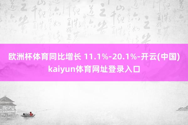 欧洲杯体育同比增长 11.1%-20.1%-开云(中国)kaiyun体育网址登录入口