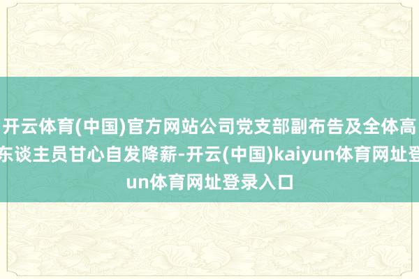 开云体育(中国)官方网站公司党支部副布告及全体高等延续东谈主员甘心自发降薪-开云(中国)kaiyun体育网址登录入口