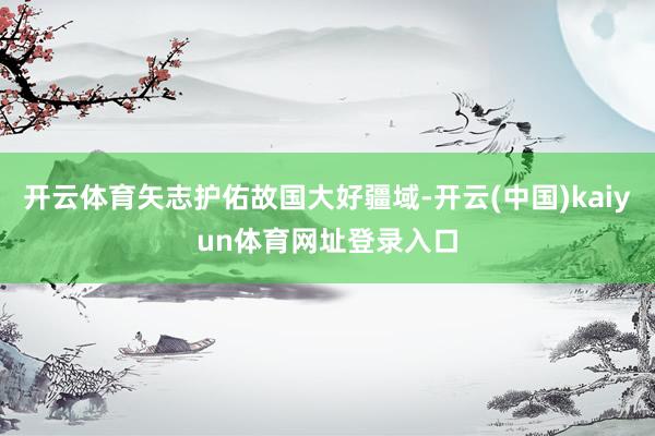 开云体育矢志护佑故国大好疆域-开云(中国)kaiyun体育网址登录入口