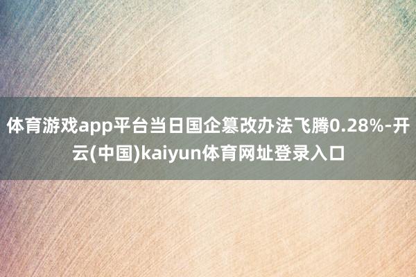 体育游戏app平台当日国企篡改办法飞腾0.28%-开云(中国)kaiyun体育网址登录入口