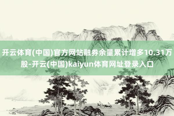 开云体育(中国)官方网站融券余量累计增多10.31万股-开云(中国)kaiyun体育网址登录入口