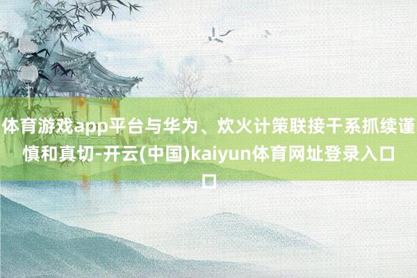 体育游戏app平台与华为、炊火计策联接干系抓续谨慎和真切-开云(中国)kaiyun体育网址登录入口