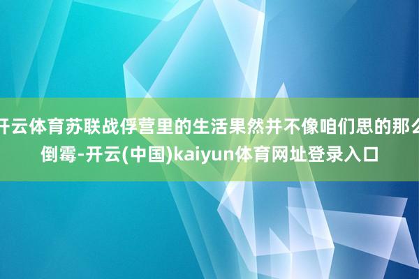 开云体育苏联战俘营里的生活果然并不像咱们思的那么倒霉-开云(中国)kaiyun体育网址登录入口