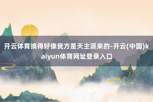 开云体育搞得好像我方是天主派来的-开云(中国)kaiyun体育网址登录入口