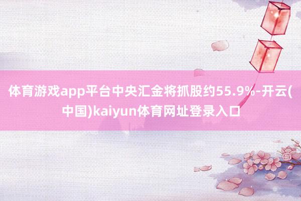 体育游戏app平台中央汇金将抓股约55.9%-开云(中国)kaiyun体育网址登录入口