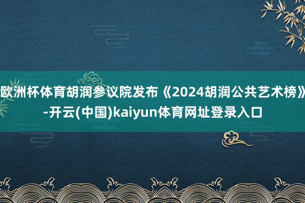 欧洲杯体育胡润参议院发布《2024胡润公共艺术榜》-开云(中国)kaiyun体育网址登录入口