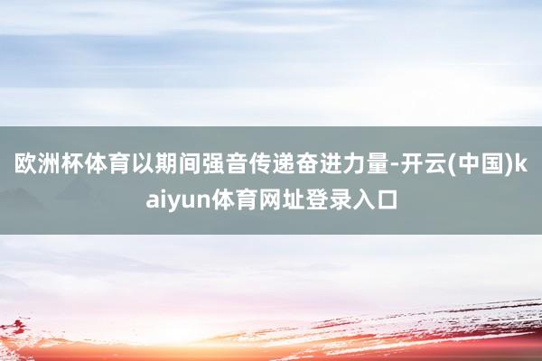 欧洲杯体育以期间强音传递奋进力量-开云(中国)kaiyun体育网址登录入口