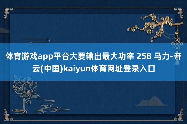 体育游戏app平台大要输出最大功率 258 马力-开云(中国)kaiyun体育网址登录入口