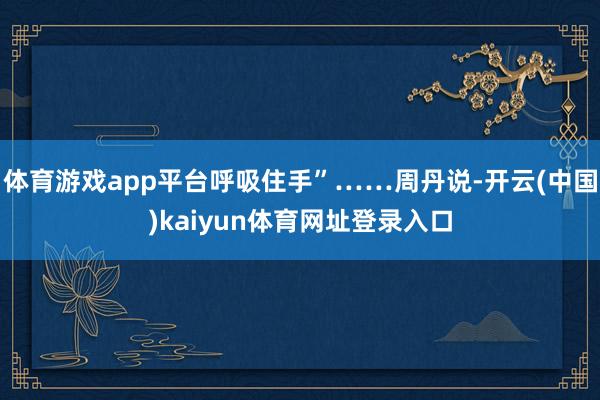 体育游戏app平台呼吸住手”……周丹说-开云(中国)kaiyun体育网址登录入口