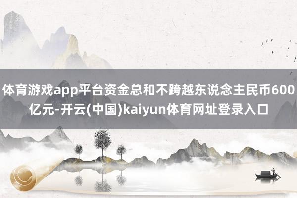 体育游戏app平台资金总和不跨越东说念主民币600亿元-开云(中国)kaiyun体育网址登录入口