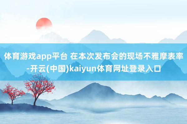 体育游戏app平台 　　在本次发布会的现场不雅摩表率-开云(中国)kaiyun体育网址登录入口