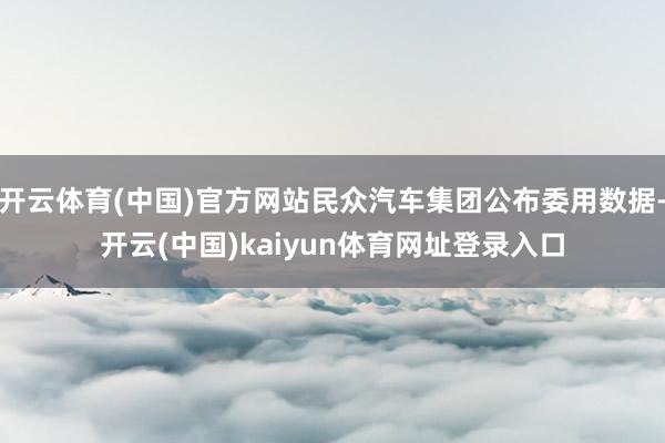 开云体育(中国)官方网站民众汽车集团公布委用数据-开云(中国)kaiyun体育网址登录入口