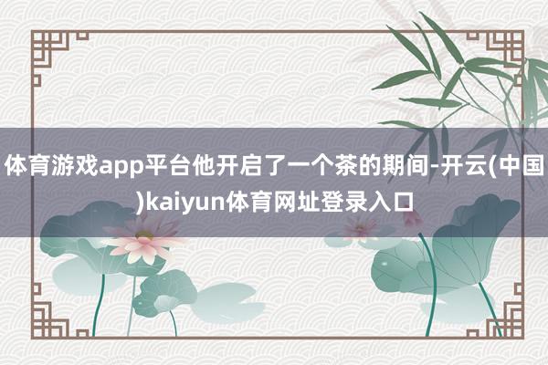 体育游戏app平台他开启了一个茶的期间-开云(中国)kaiyun体育网址登录入口