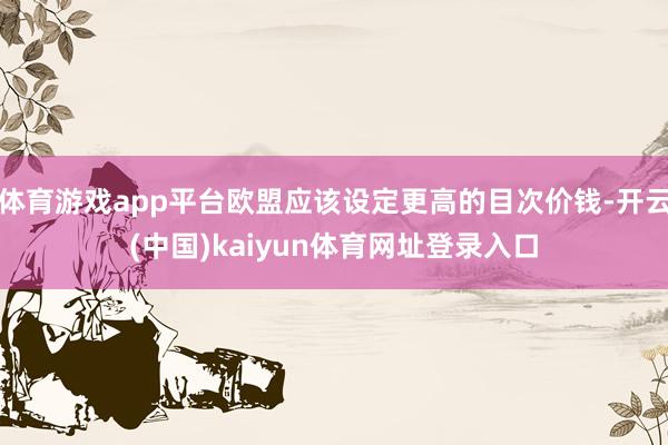 体育游戏app平台欧盟应该设定更高的目次价钱-开云(中国)kaiyun体育网址登录入口