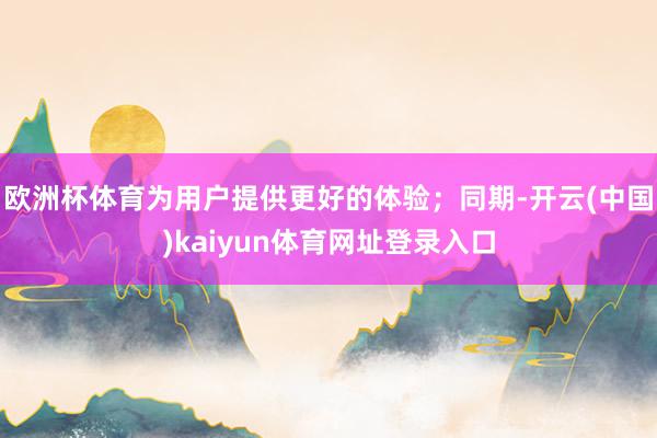 欧洲杯体育为用户提供更好的体验；同期-开云(中国)kaiyun体育网址登录入口