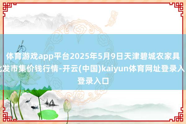 体育游戏app平台2025年5月9日天津碧城农家具批发市集价钱行情-开云(中国)kaiyun体育网址登录入口